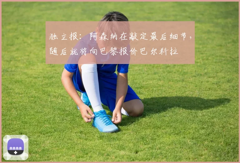独立报：阿森纳在敲定最后细节，随后就将向巴黎报价巴尔科拉