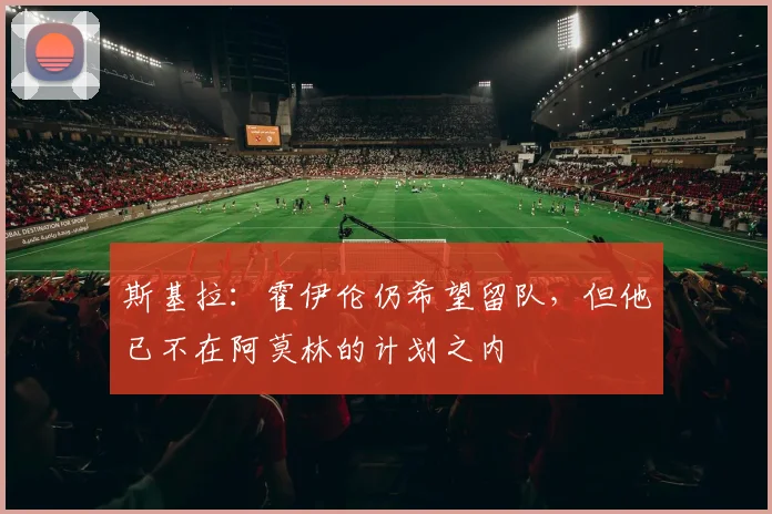 斯基拉：霍伊伦仍希望留队，但他已不在阿莫林的计划之内
