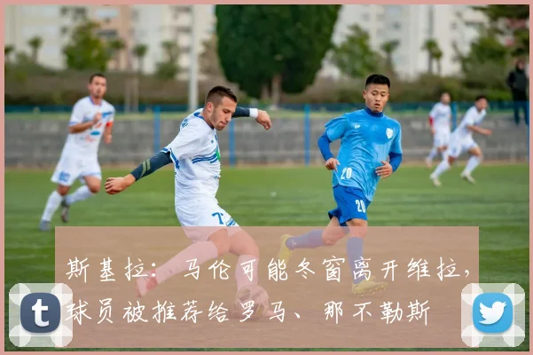 斯基拉：马伦可能冬窗离开维拉，球员被推荐给罗马、那不勒斯