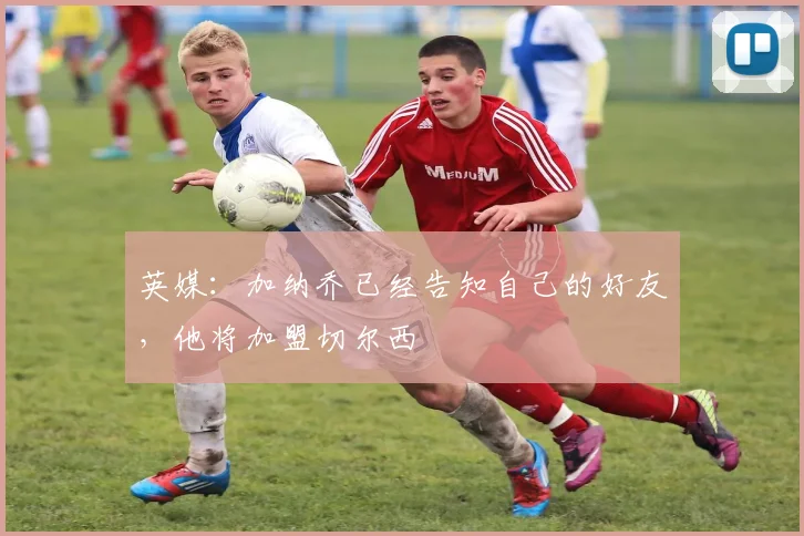 英媒：加纳乔已经告知自己的好友，他将加盟切尔西